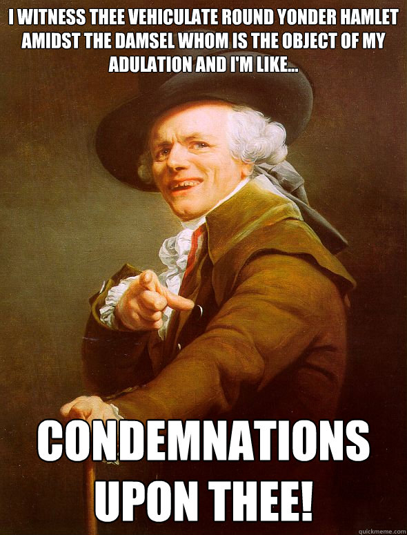 I witness thee vehiculate round yonder hamlet amidst the damsel whom is the object of my adulation and I'm like... Condemnations upon thee!  Joseph Ducreux