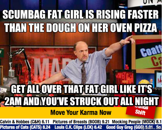 Scumbag fat girl is rising faster than the dough on her oven pizza Get all over that fat girl like it's 2am and you've struck out all night  Mad Karma with Jim Cramer