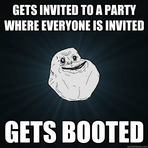 Gets invited to a party where everyone is invited  Gets booted - Gets invited to a party where everyone is invited  Gets booted  Forever Alone