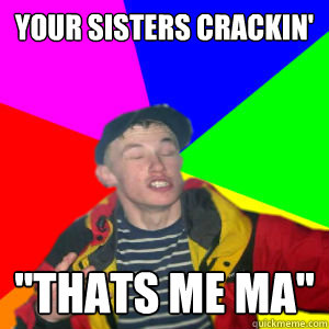 your sisters crackin' 