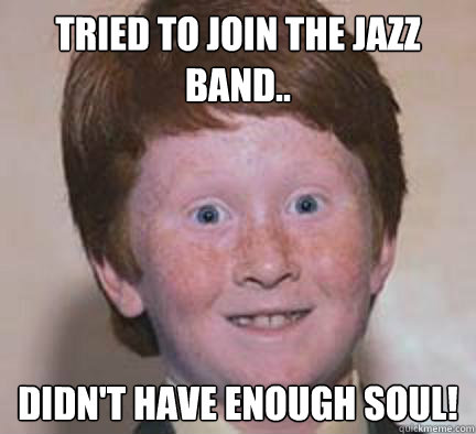 Tried to join the jazz band.. Didn't have enough soul!  Over Confident Ginger