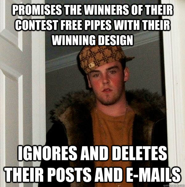 Promises the winners of their contest free pipes with their winning design Ignores and deletes their posts and e-mails  Scumbag Steve