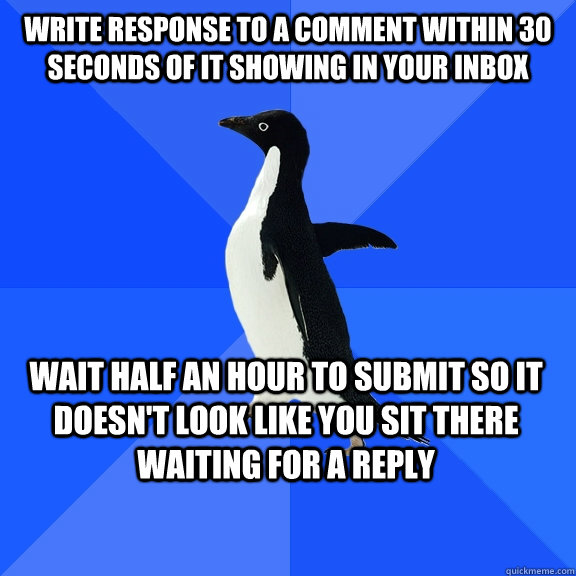 Write response to a comment within 30 seconds of it showing in your inbox Wait half an hour to submit so it doesn't look like you sit there waiting for a reply    Socially Awkward Penguin