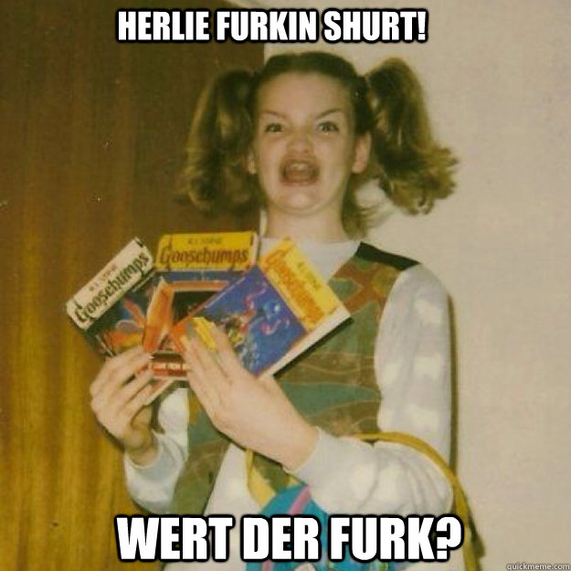 Herlie Furkin Shurt! Wert Der Furk?  