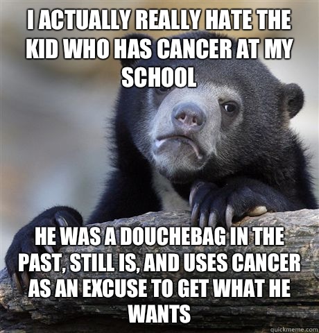 I actually really hate the kid who has cancer at my school He was a douchebag in the past, still is, and uses cancer as an excuse to get what he wants   Confession Bear