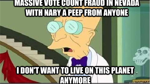 massive vote count fraud in nevada with nary a peep from anyone i don't want to live on this planet anymore  