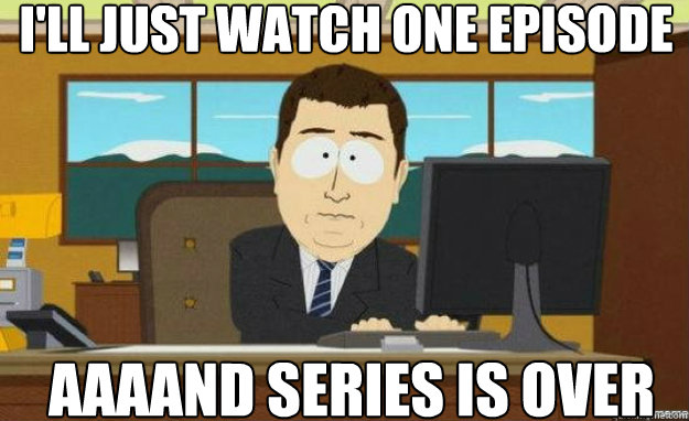 I'll just watch one episode AAAAND series is over  aaaand its gone