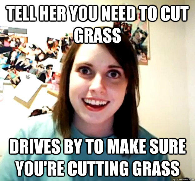 tell her you need to cut grass drives by to make sure you're cutting grass  