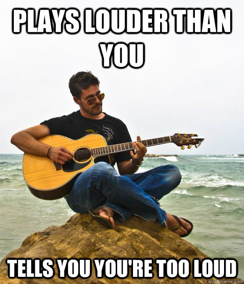 Plays louder than you Tells you you're too loud  Douchebag Guitarist