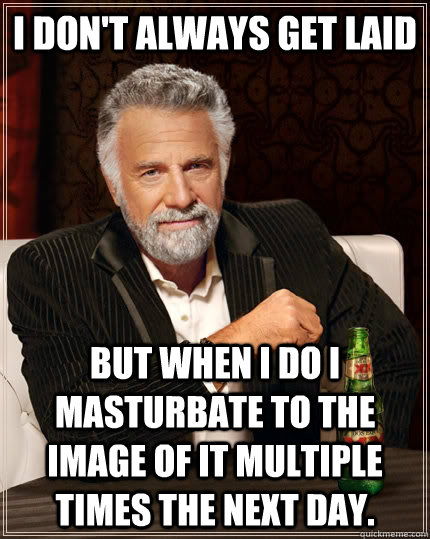 I don't always get laid but when I do I masturbate to the image of it multiple times the next day.  The Most Interesting Man In The World