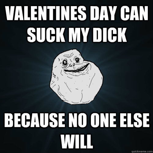 valentines day can suck my dick because no one else will  Forever Alone