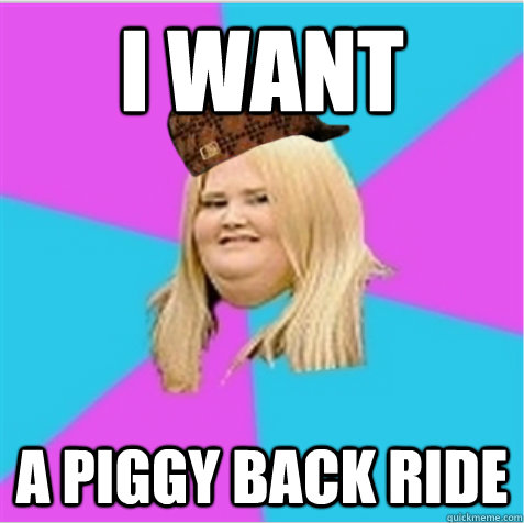 i want a piggy back ride  scumbag fat girl