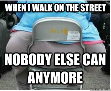 When i walk on the street Nobody else can anymore  Ironic fatguy