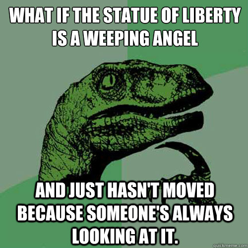 What if the statue of liberty is a weeping angel and just hasn't moved because someone's always looking at it.  Philosoraptor