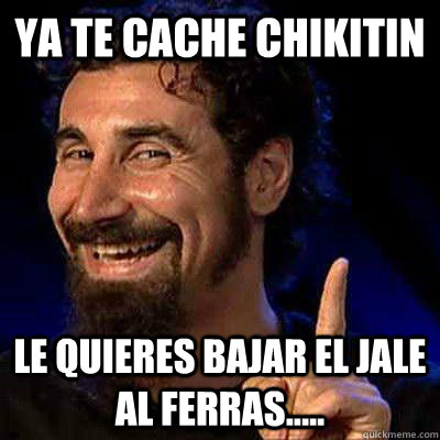 ya te cache chikitin le quieres bajar el jale al ferras.....  sERJ TANKIAN