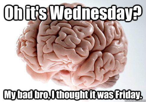 Oh it's Wednesday? My bad bro, I thought it was Friday.   Scumbag Brain