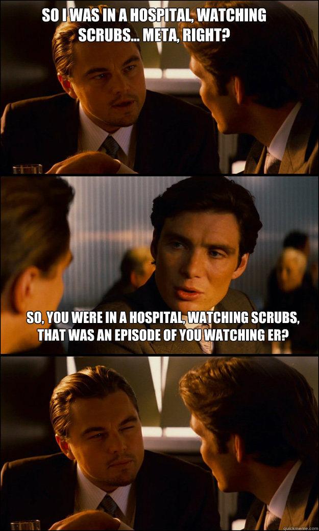 So I was in a hospital, watching scrubs... meta, right? So, you were in a hospital, watching scrubs, that was an episode of you watching ER?  Inception