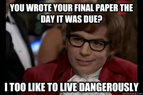 You wrote your final paper the day it was due? i too like to live dangerously  Dangerously - Austin Powers