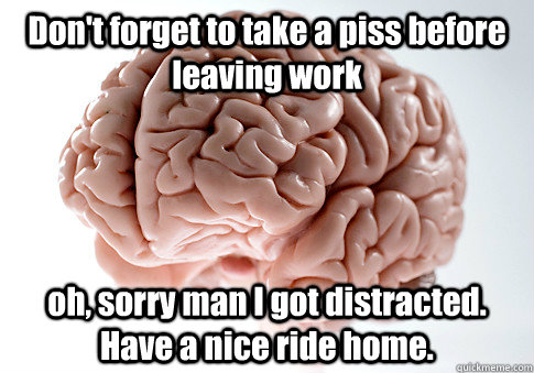 Don't forget to take a piss before leaving work oh, sorry man I got distracted. Have a nice ride home.   Scumbag Brain