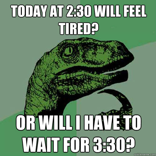 Today at 2:30 will feel tired?  or will I have to wait for 3:30?  Philosoraptor