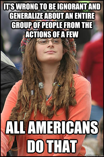 it's wrong to be ignorant and generalize about an entire group of people from the actions of a few all americans do that  College Liberal