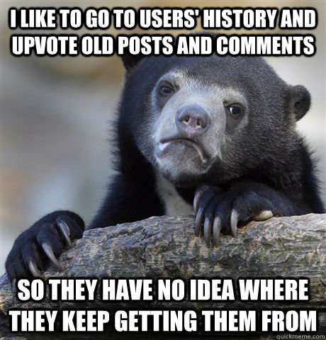 I like to go to users' history and upvote old posts and comments So they have no idea where they keep getting them from  Confession Bear