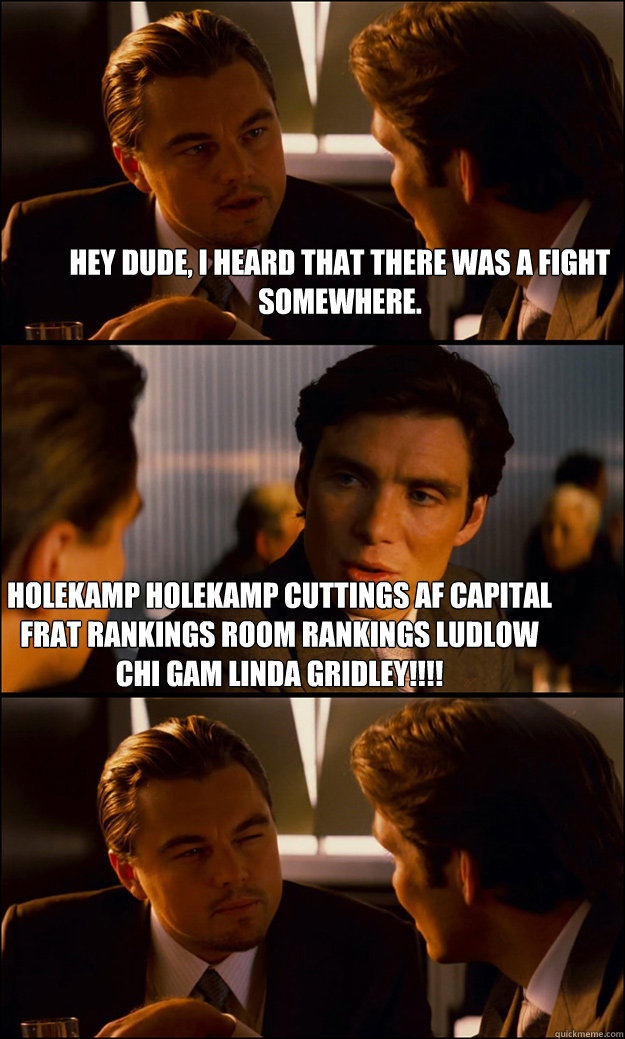 Hey dude, I heard that there was a fight somewhere. Holekamp holekamp cuttings af capital frat rankings room rankings ludlow chi gam LINDA GRIDLEY!!!!  Inception