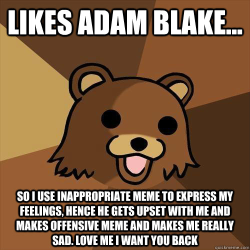 likes adam blake... so i use inappropriate meme to express my feelings, hence he gets upset with me and makes offensive meme and makes me really sad. love me i want you back   Pedobear