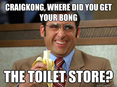 Craigkong, Where did you get your bong the toilet store?  Brick Tamland