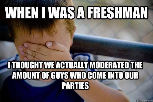 WHEN I WAS A freshman i thought we actually moderated the amount of guys who come into our parties  Confession kid