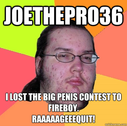 Joethepro36 I lost the big penis contest to fireboy.
RAAAAAGEEEquit!  Butthurt Dweller