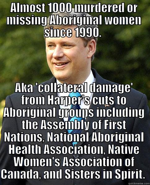 Collateral Damage - ALMOST 1000 MURDERED OR MISSING ABORIGINAL WOMEN SINCE 1990.  AKA 'COLLATERAL DAMAGE' FROM HARPER'S CUTS TO ABORIGINAL GROUPS INCLUDING THE ASSEMBLY OF FIRST NATIONS, NATIONAL ABORIGINAL HEALTH ASSOCIATION, NATIVE WOMEN'S ASSOCIATION OF CANADA, AND SISTERS IN SPIRIT.  Misc