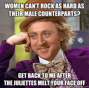 WOmen can't rock as hard as their male counterparts? Get back to me after 
the juliettes melt your face off  Condescending Wonka