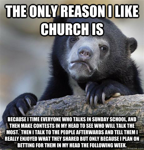 the only reason i like church is  because i time everyone who talks in sunday school, and then make contests in my head to see who will talk the most.  Then i talk to the people afterwards and tell them i really enjoyed what they shared but only because i  Confession Bear