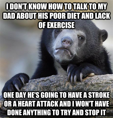 I don't know how to talk to my dad about his poor diet and lack of exercise one day he's going to have a stroke or a heart attack and i won't have done anything to try and stop it  Confession Bear