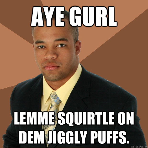 Aye Gurl Lemme squirtle on dem jiggly puffs.   Successful Black Man