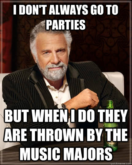 I don't always go to parties but when i do they are thrown by the music majors  The Most Interesting Man In The World