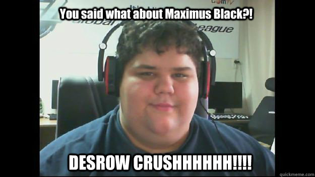 You said what about Maximus Black?!  DESROW CRUSHHHHHH!!!!  Desrow FIGHTING