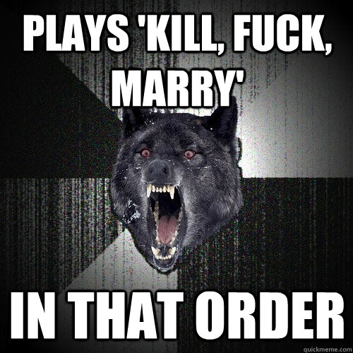 plays 'kill, fuck, marry' in that order - plays 'kill, fuck, marry' in that order  Insanity Wolf