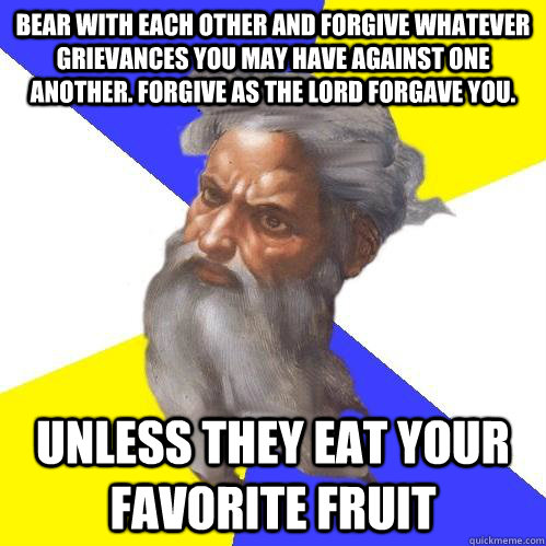 Bear with each other and forgive whatever grievances you may have against one another. Forgive as the Lord forgave you. unless they eat your favorite fruit  Advice God