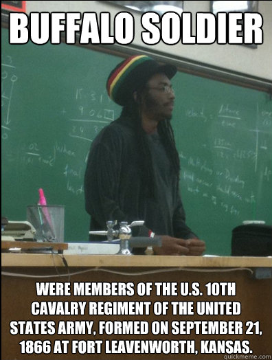 Buffalo Soldier were members of the U.S. 10th Cavalry Regiment of the United States Army, formed on September 21, 1866 at Fort Leavenworth, Kansas.  Rasta Science Teacher