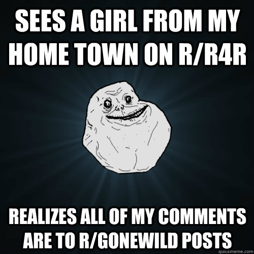 Sees a girl from my home town on r/r4R realizes all of my comments are to r/gonewild posts  Forever Alone