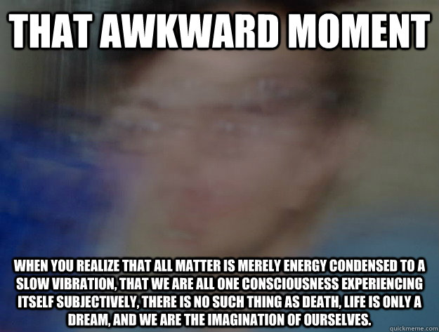 That awkward moment when you realize that all matter is merely energy condensed to a slow vibration, that we are all one consciousness experiencing itself subjectively, there is no such thing as death, life is only a dream, and we are the imagination of o  LSD SAM