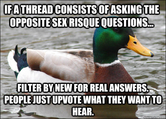 If a thread consists of asking the opposite sex risque questions... filter by new for real answers. People just upvote what they want to hear.   Actual Advice Mallard