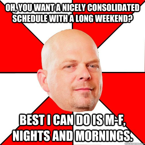 Oh, you want a nicely consolidated schedule with a long weekend? Best I can do is M-F, nights and mornings.  Pawn Star