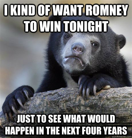 I kind of want romney to win tonight Just to see what would happen in the next four years  Confession Bear