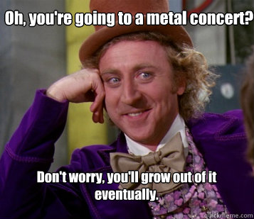 Oh, you're going to a metal concert? Don't worry, you'll grow out of it eventually. - Oh, you're going to a metal concert? Don't worry, you'll grow out of it eventually.  Wanka