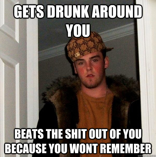 gets drunk around you beats the shit out of you because you wont remember  Scumbag Steve