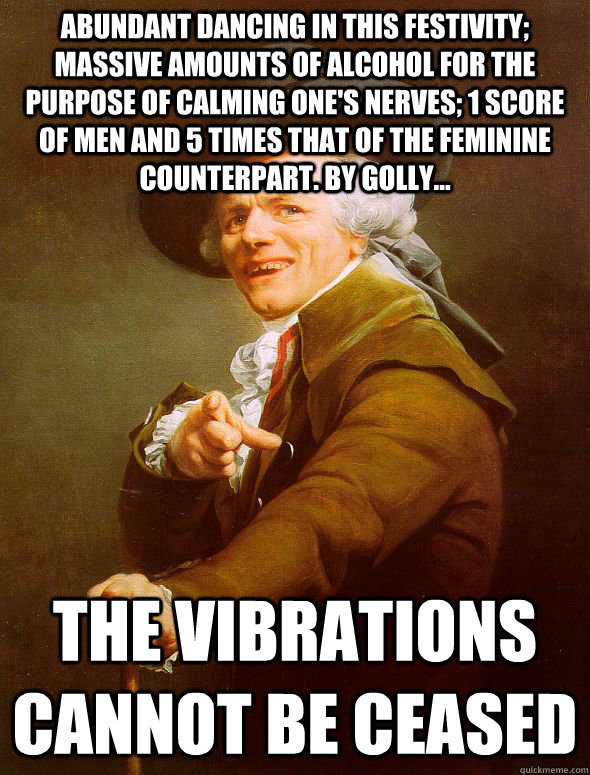 abundant dancing in this festivity; massive amounts of alcohol for the purpose of calming one's nerves; 1 score of men and 5 times that of the feminine counterpart. by golly...  the vibrations cannot be ceased  Joseph Ducreux