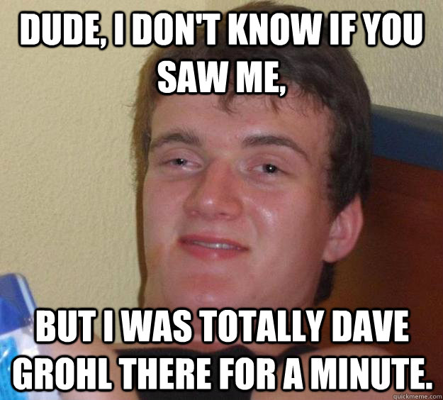 Dude, I don't know if you saw me, but I was totally Dave Grohl there for a minute.  10 Guy